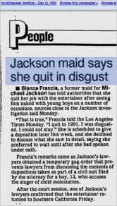 THIS IS DIANE DIMOND'S STORY. An excerpt from Milliwaukee Sentinel, December 14, 1993 tells another of their LIES. Blanca Francia had to leave because she was found stealing and she NEVER saw any "naked boys" with MJ. But the fact that she lied for $20,000 paid to her by Hard Copy will be established only in a deposition a month later from this news - in January 1994. There was a gag order on depositions, so even when the truth was out the public still did not know it and kept to Diane Dimond's false version voiced on Hard Copy.