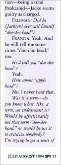 An excerpt from Blanca Francia’s deposition published in July/August 1994 issue of the Spy magazine:  Feldman: Did he (Jackson) ever call himself “doo-doo head”? Francia: Yeah. An dhe will tell me sometimes “doo-doo head” too. He’d call you “doo-doo head”? Yeah. How about “apple head”? No, I never hear that. Was it a term – do you know aht, like, a term, an endearment is? Would be affectionaly use that term “doo-doo head,” or would be use it to criticize somebody? I’m trying to get a sense of …   
